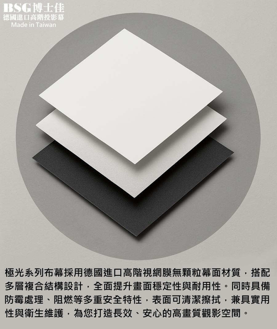 BSG博士佳極光系列布幕，採用德國進口高階視網膜無顆粒幕面材質，搭配多層複合結構設計，全面提升平整度、穩定性與耐用性。表面具備防黴抗菌、防塵防潮與阻燃特性，兼具實用性與安全性。高畫質還原能力可真實呈現4K、8K細膩影像，並支援長效清潔維護，確保長期使用如新。台灣製造世界級品牌，享有3年完美保固，是高端家庭劇院、商務簡報與專業展示的最佳選擇。若有施工估價或特殊尺寸訂製需求請洽：06-2036972 或加 LINE ID:895689200 詢問。