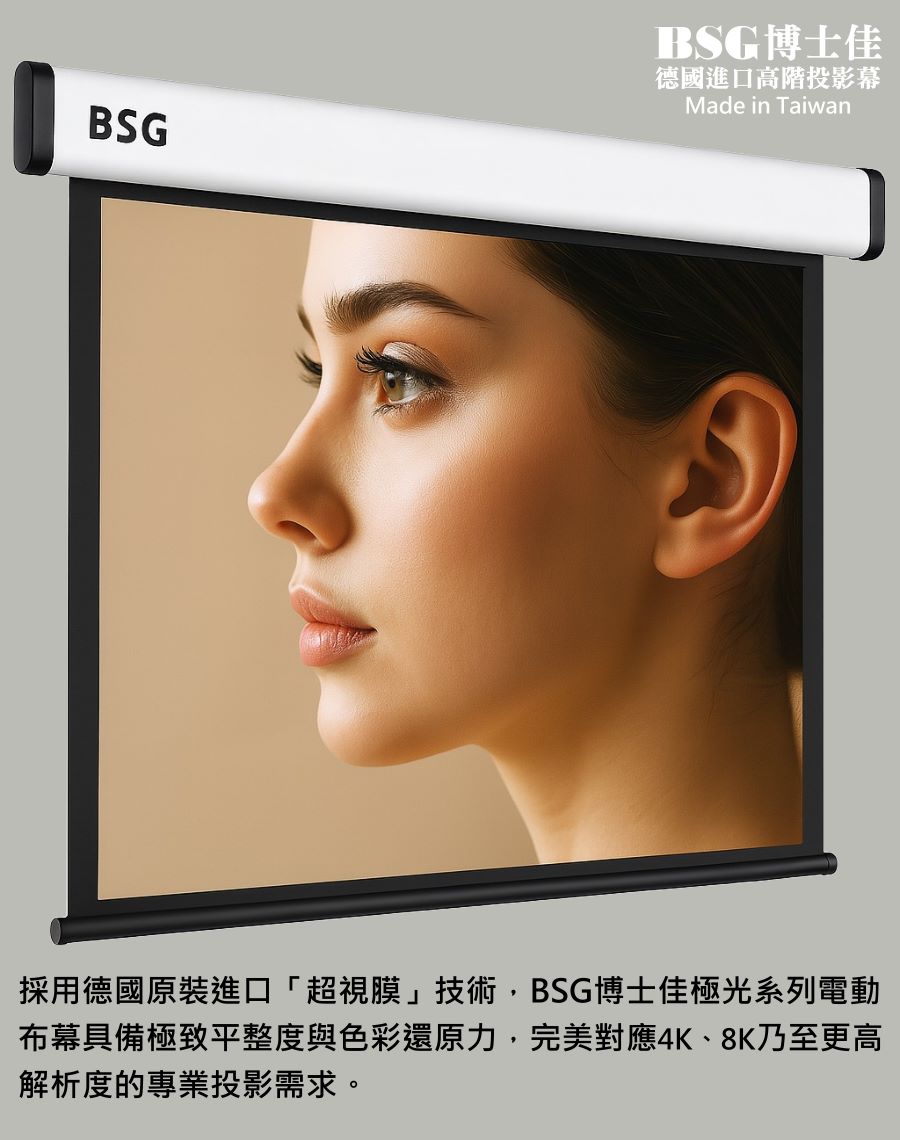 BSG博士佳極光系列電動布幕，採用德國原裝進口「超視膜」技術，擁有極致平整度與出色色彩還原力，能真實呈現膚色與細節，帶來超越肉眼的視覺享受。完美對應4K、8K乃至更高解析度，專為專業投影與高端空間設計而生。鋁合金鏡面鋼琴烤漆外殼，兼具質感與耐用度。台灣製造世界級品牌，享有3年完美保固，是追求極致影像品質的唯一選擇。若有施工估價或特殊尺寸訂製需求請洽：06-2036972 或加 LINE ID:895689200 詢問。