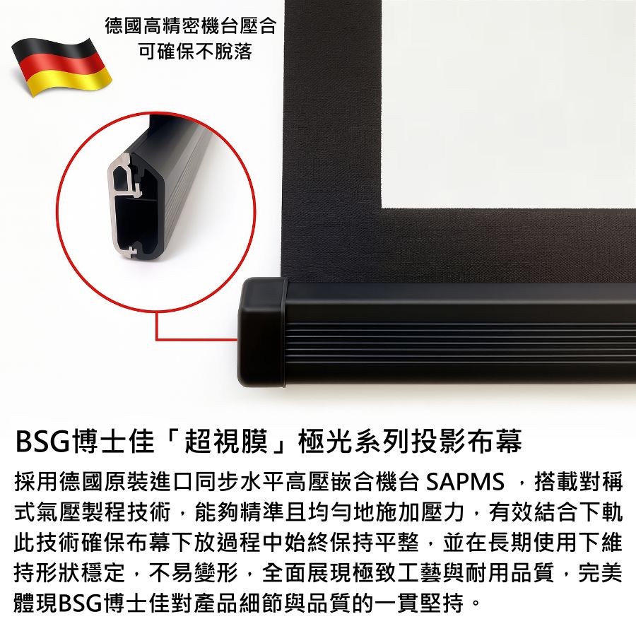 BSG博士佳「超視膜」極光系列投影布幕，採用德國原裝進口同步水平高壓複合機台 SAPMS 製程，搭載對稱式氣壓壓合技術，確保幕布自始至終維持極致平整。此工藝能有效避免長期使用下產生變形或鬆脫，展現穩定耐用的專業品質。搭配精細外觀與堅固結構，不僅呈現細膩畫質，更體現對每一個細節的堅持。台灣製造世界級品牌，享有3年完美保固。若有施工估價或特殊尺寸訂製需求請洽：06-2036972 或加 LINE ID:895689200 詢問。