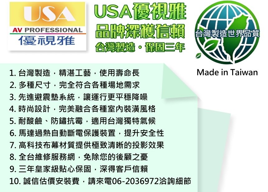 USA優視雅AV PROFESSIONAL品牌 世界優視雅台灣製造。三年1. 台灣製造精湛工藝,使用壽命長2. 多種尺寸,完全符合各種場地需求3. 先進避震墊系統,讓運行更平穩降噪4. 時尚設計,完美融合各種室內裝潢風格5. 耐酸鹼、防鏽抗霉,適用台灣獨特氣候6. 馬達過熱自動斷電保護裝置,提升安全性7. 高科技布幕材質提供極致清晰的投影效果8. 全台維修服務網,免除您的後顧之憂9. 三年皇家級貼心保固,深得客戶信賴10. 誠信估價安裝費,請來電06-2036972洽詢細節Made in Taiwan