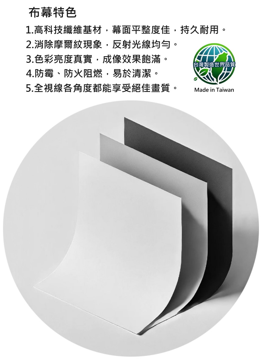 布幕特色1.高科技纖維基材,幕面平整度佳,持久耐用。2.消除摩爾紋現象,反射光線均勻。3.色彩亮度真實,成像效果飽滿。4.防霉、防火阻燃,易於清潔。5.全視線各角度都能享受絕佳畫質。台灣製造世界品質Made in Taiwan
