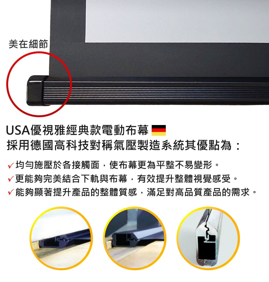 美在細節 USA優視雅經典款電動布幕採用德國高科技對稱氣壓製造系統其優點為:均勻施壓於各接觸面,使布幕更為平整不易變形。更能夠完美結合下軌與布幕,有效提升整體視覺感受。√能夠顯著提升產品的整體質感,滿足對高品質產品的需求。