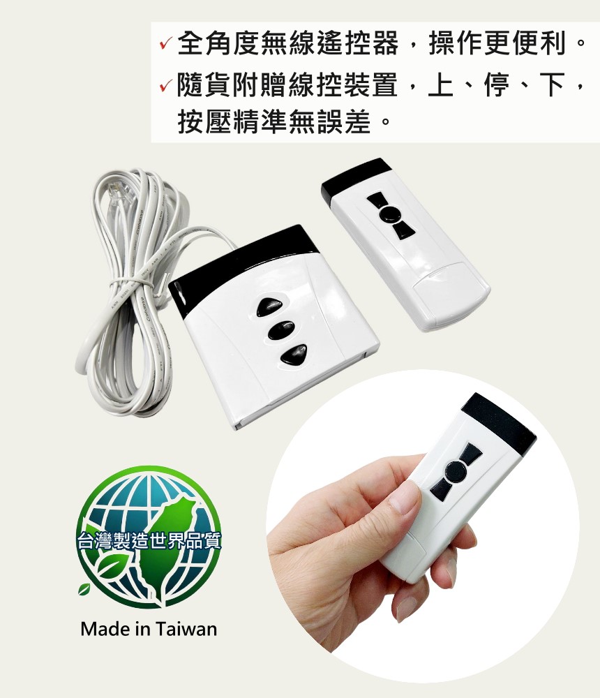 √全角度無線遙控器操作更便利。隨貨附贈線控裝置上停、下,按壓精準無誤差。台灣製造世界品質Made in Taiwan