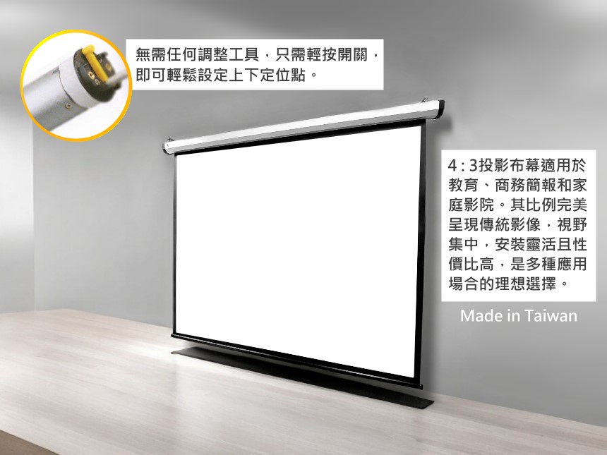 無需任何調整工具,只需輕按開關,即可輕鬆設定上下定位點。4:3投影布幕適用於教育、商務簡報和家庭影院。其比例完美呈現傳統影像,視野集中,安裝靈活且性價比高,是多種應用場合的理想選擇。Made in Taiwan