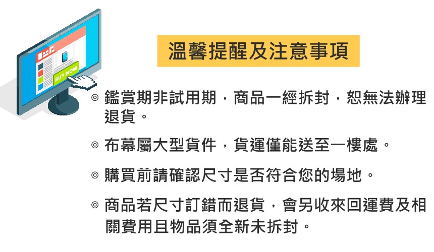 BUY NOW溫馨提醒及注意事項鑑賞期非試用期,商品一經拆封,恕無法辦理退貨。@布幕屬大型貨件,貨運僅能送至一樓處。購買前請確認尺寸是否符合您的場地。商品若尺寸訂錯而退貨,會另收來回運費及相關費用且物品須全新未拆封。